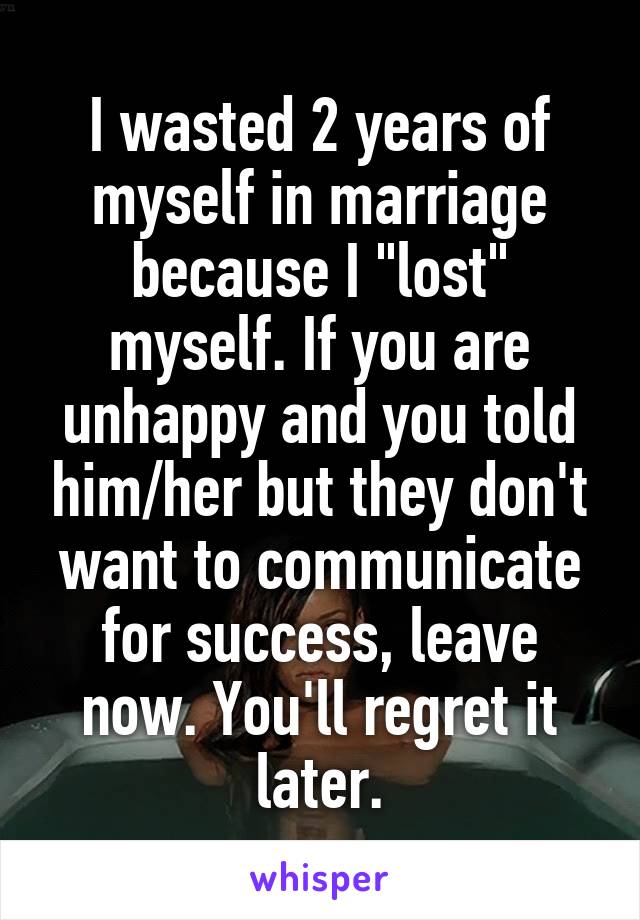 I wasted 2 years of myself in marriage because I "lost" myself. If you are unhappy and you told him/her but they don't want to communicate for success, leave now. You'll regret it later.