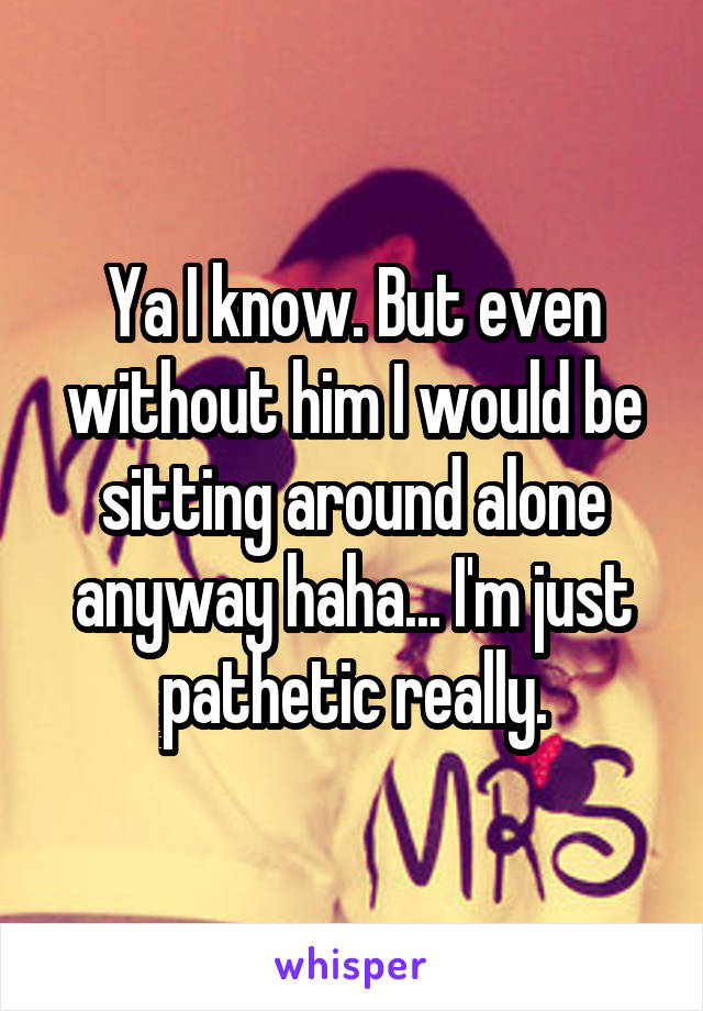 Ya I know. But even without him I would be sitting around alone anyway haha... I'm just pathetic really.