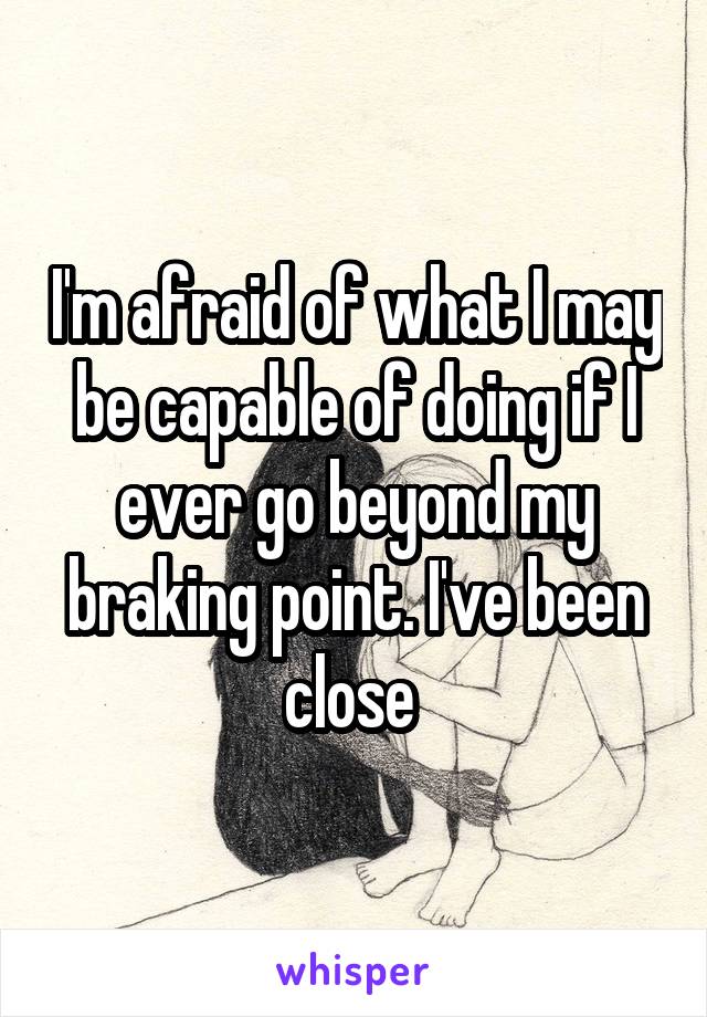 I'm afraid of what I may be capable of doing if I ever go beyond my braking point. I've been close 