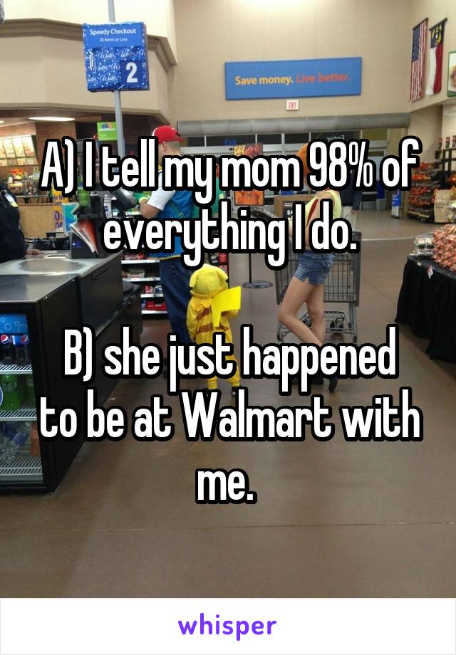 A) I tell my mom 98% of everything I do.

B) she just happened to be at Walmart with me. 