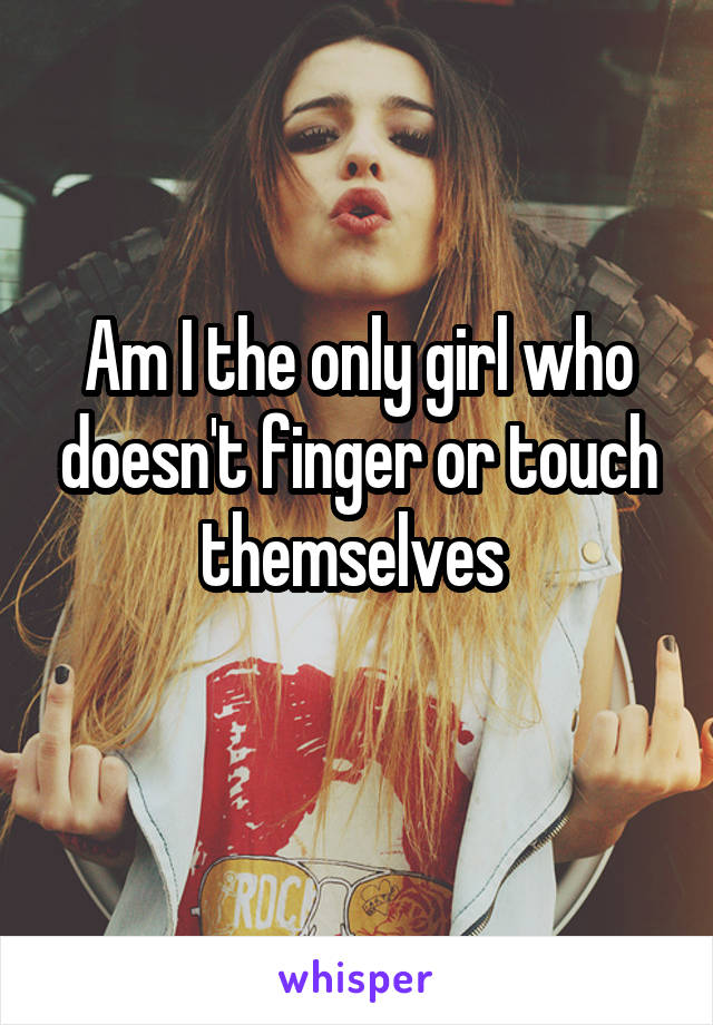 Am I the only girl who doesn't finger or touch themselves 
