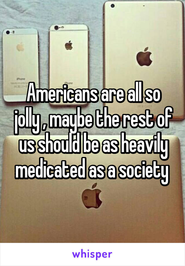 Americans are all so jolly , maybe the rest of us should be as heavily medicated as a society 