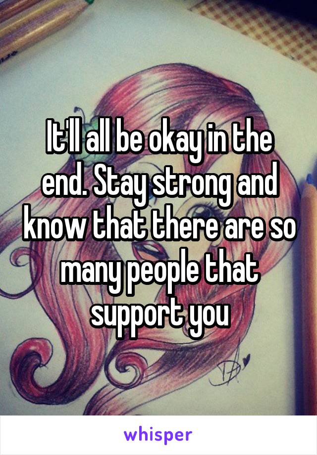 It'll all be okay in the end. Stay strong and know that there are so many people that support you