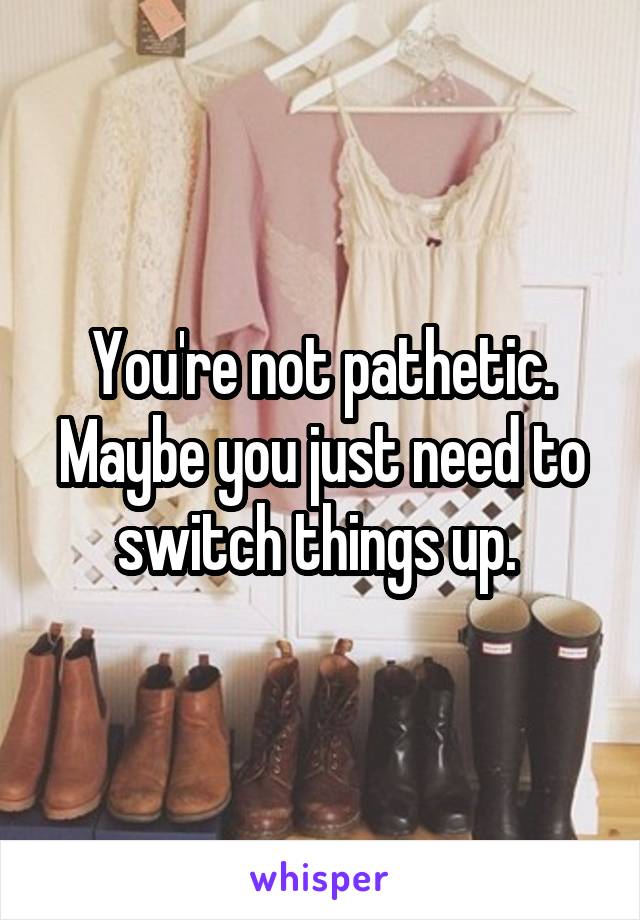 You're not pathetic. Maybe you just need to switch things up. 