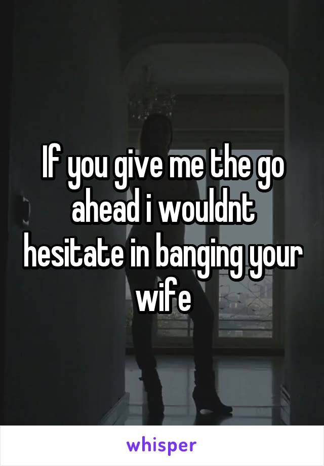 If you give me the go ahead i wouldnt hesitate in banging your wife