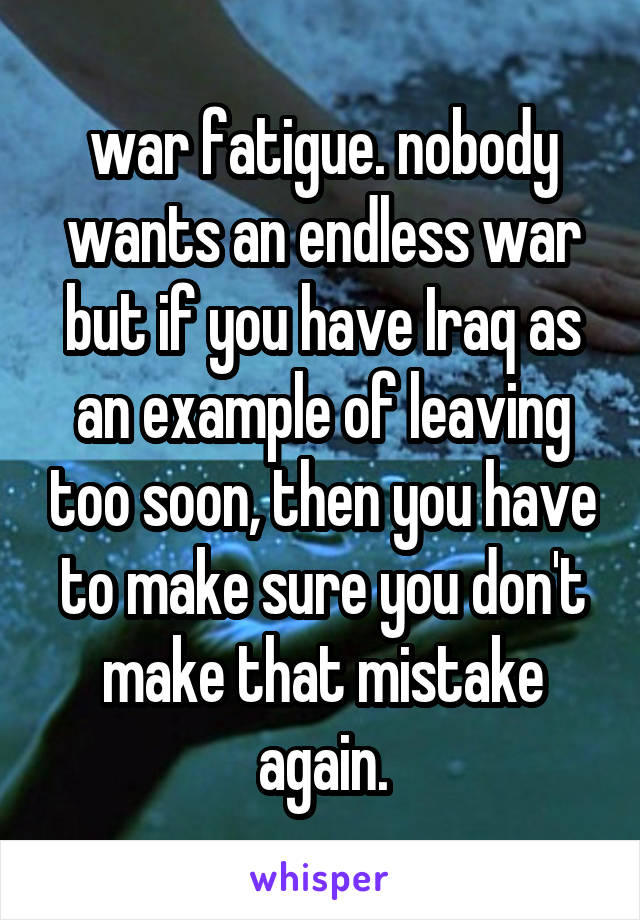 war fatigue. nobody wants an endless war but if you have Iraq as an example of leaving too soon, then you have to make sure you don't make that mistake again.