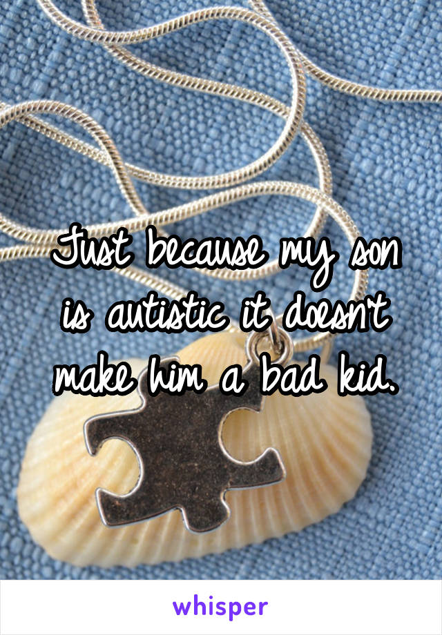 Just because my son is autistic it doesn't make him a bad kid.