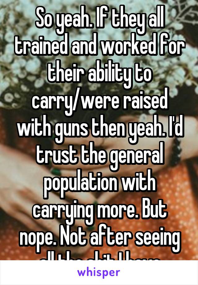 So yeah. If they all trained and worked for their ability to carry/were raised with guns then yeah. I'd trust the general population with carrying more. But nope. Not after seeing all the shit I have