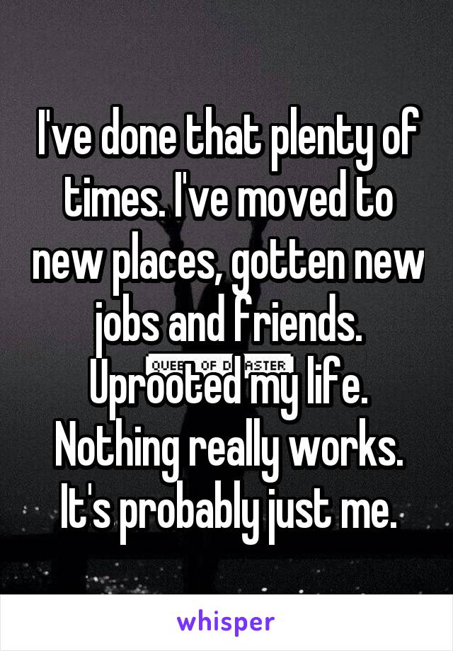 I've done that plenty of times. I've moved to new places, gotten new jobs and friends. Uprooted my life. Nothing really works. It's probably just me.