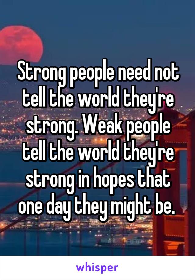 Strong people need not tell the world they're strong. Weak people tell the world they're strong in hopes that one day they might be. 