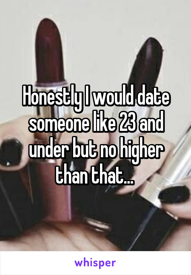 Honestly I would date someone like 23 and under but no higher than that... 