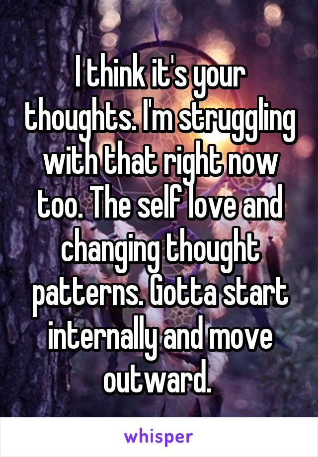 I think it's your thoughts. I'm struggling with that right now too. The self love and changing thought patterns. Gotta start internally and move outward. 