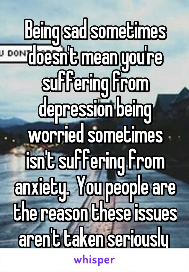 Being sad sometimes doesn't mean you're suffering from depression being worried sometimes isn't suffering from anxiety.  You people are the reason these issues aren't taken seriously 