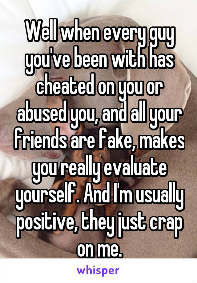 Well when every guy you've been with has cheated on you or abused you, and all your friends are fake, makes you really evaluate yourself. And I'm usually positive, they just crap on me.