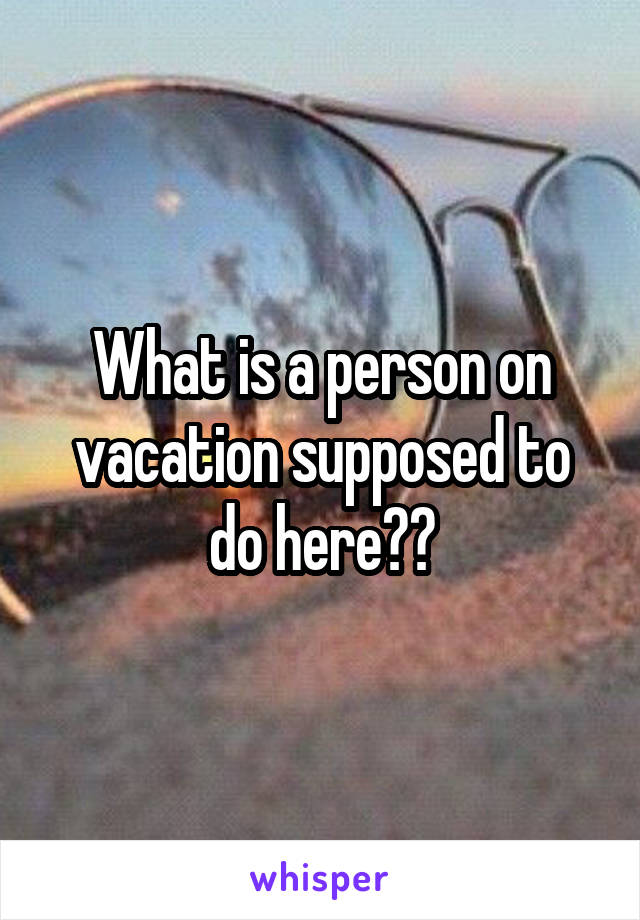 What is a person on vacation supposed to do here??