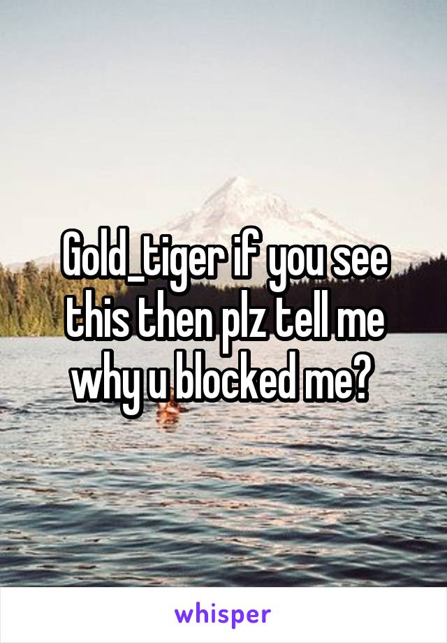 Gold_tiger if you see this then plz tell me why u blocked me? 