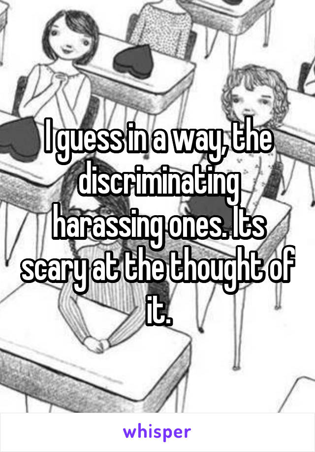 I guess in a way, the discriminating harassing ones. Its scary at the thought of it.