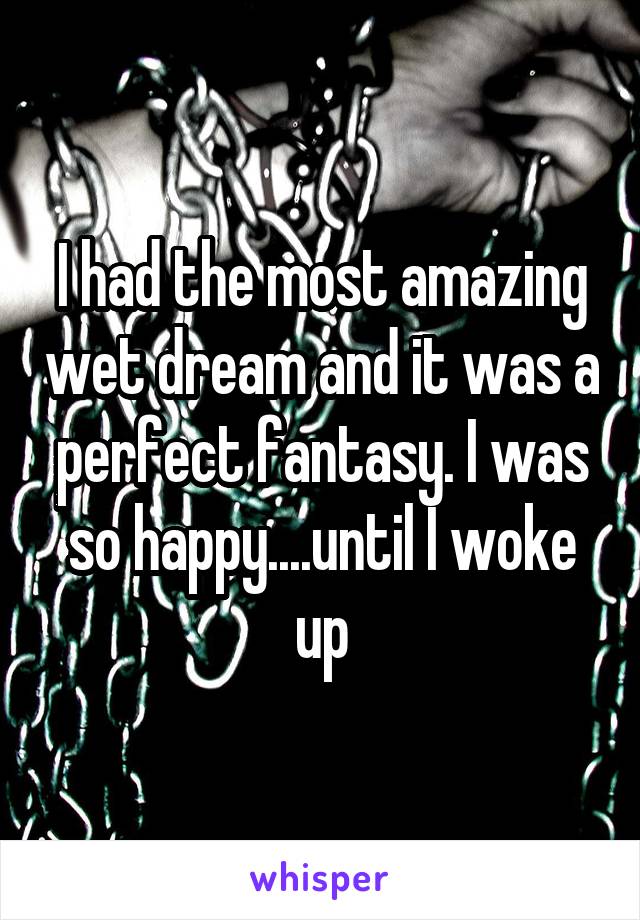 I had the most amazing wet dream and it was a perfect fantasy. I was so happy....until I woke up