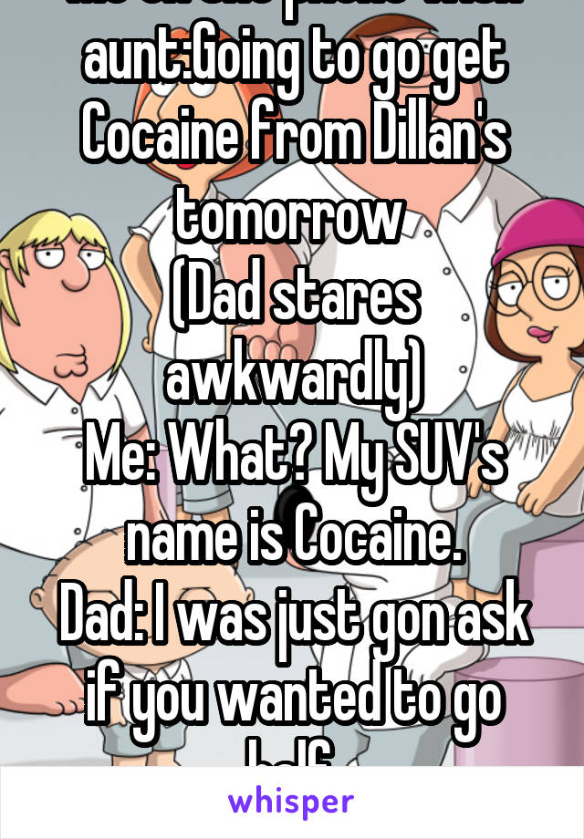 Me on the phone with aunt:Going to go get Cocaine from Dillan's tomorrow 
(Dad stares awkwardly)
Me: What? My SUV's name is Cocaine.
Dad: I was just gon ask if you wanted to go half.
