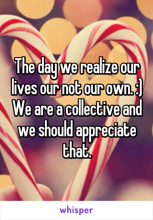 The day we realize our lives our not our own. :) We are a collective and we should appreciate that.