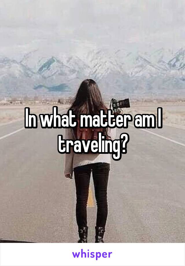 In what matter am I traveling?