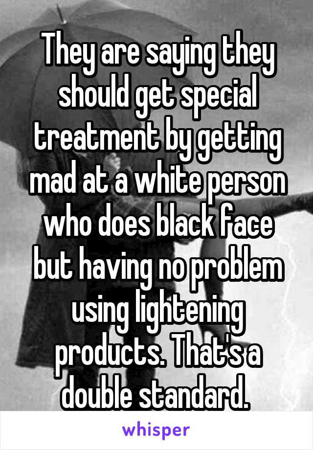 They are saying they should get special treatment by getting mad at a white person who does black face but having no problem using lightening products. That's a double standard. 