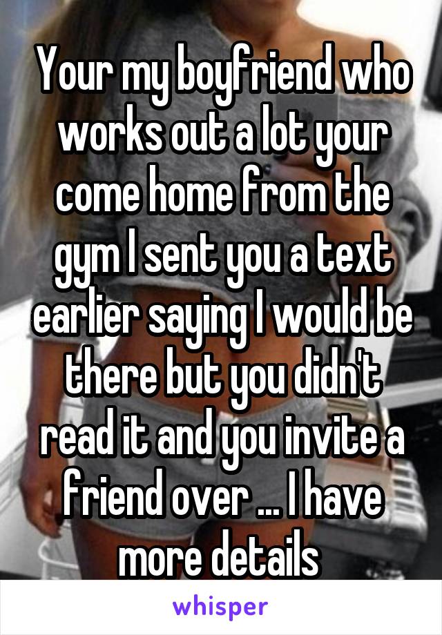 Your my boyfriend who works out a lot your come home from the gym I sent you a text earlier saying I would be there but you didn't read it and you invite a friend over ... I have more details 