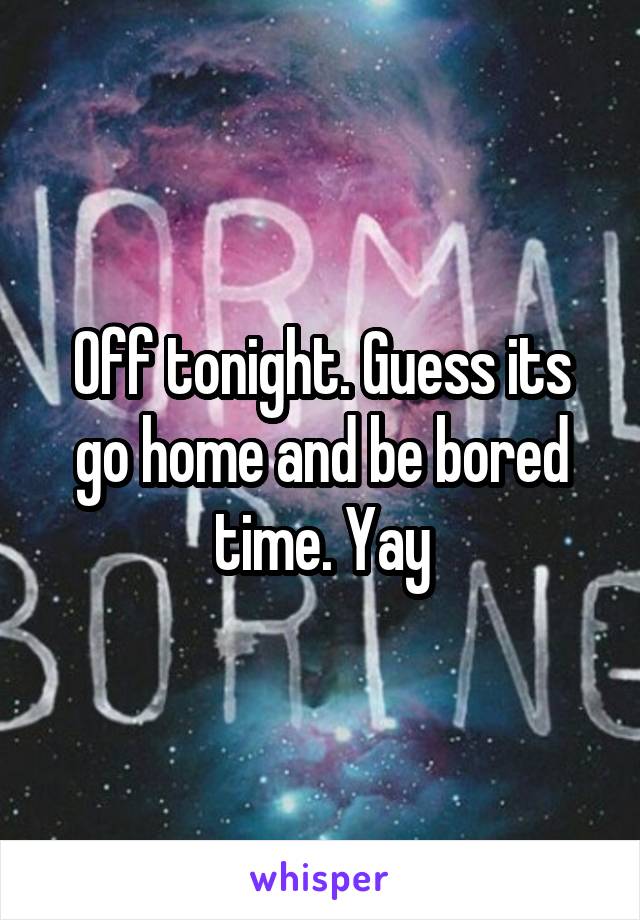 Off tonight. Guess its go home and be bored time. Yay