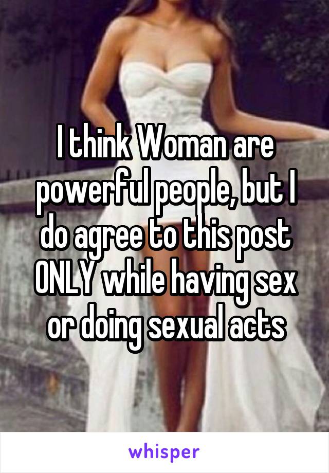 I think Woman are powerful people, but I do agree to this post ONLY while having sex or doing sexual acts