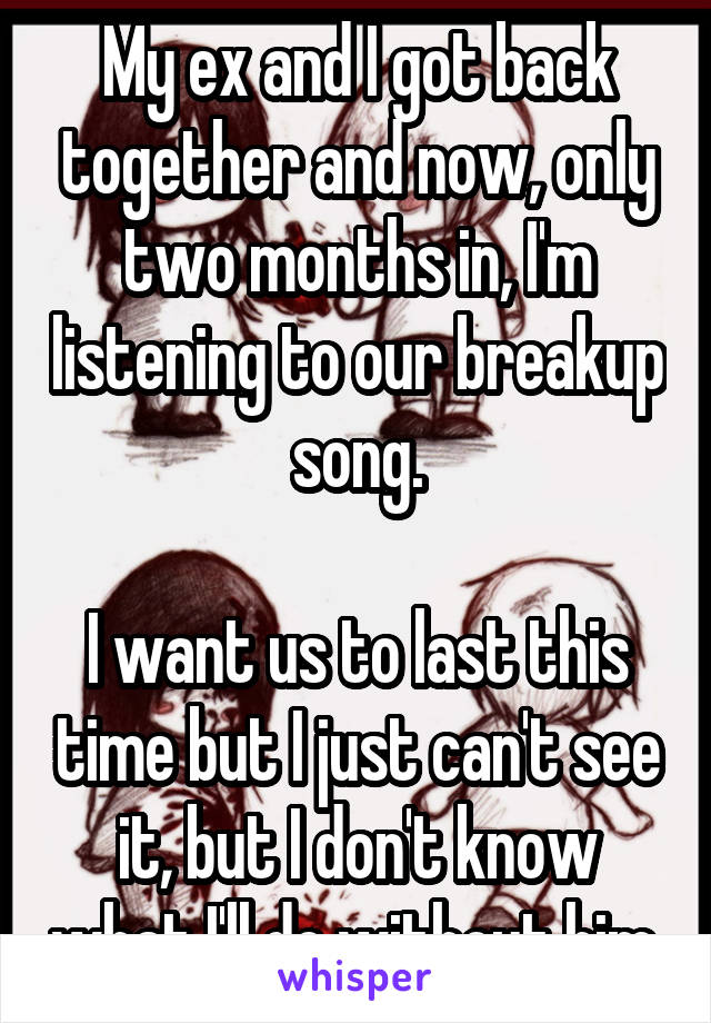 My ex and I got back together and now, only two months in, I'm listening to our breakup song.

I want us to last this time but I just can't see it, but I don't know what I'll do without him.