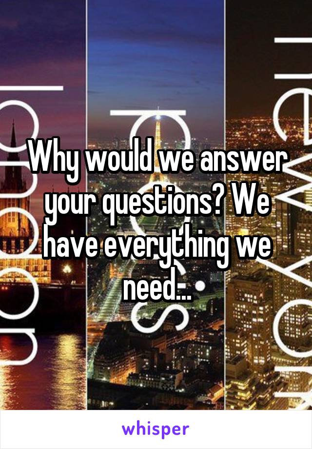 Why would we answer your questions? We have everything we need...