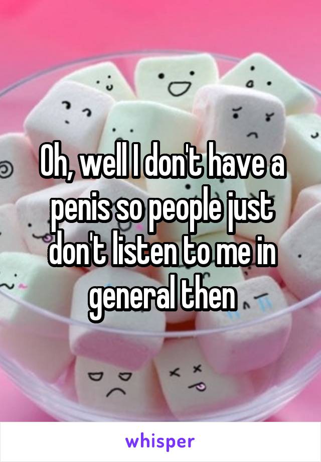 Oh, well I don't have a penis so people just don't listen to me in general then