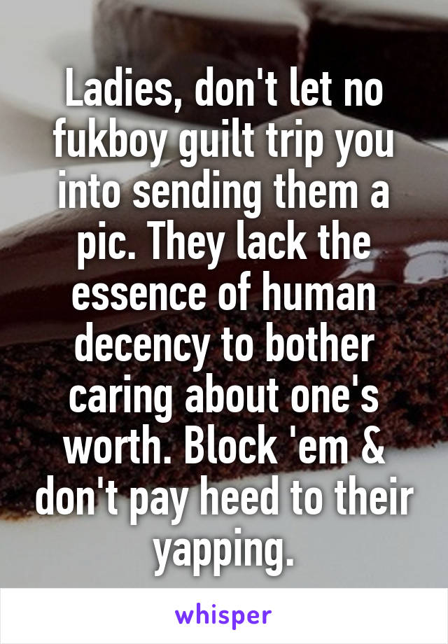 Ladies, don't let no fukboy guilt trip you into sending them a pic. They lack the essence of human decency to bother caring about one's worth. Block 'em & don't pay heed to their yapping.