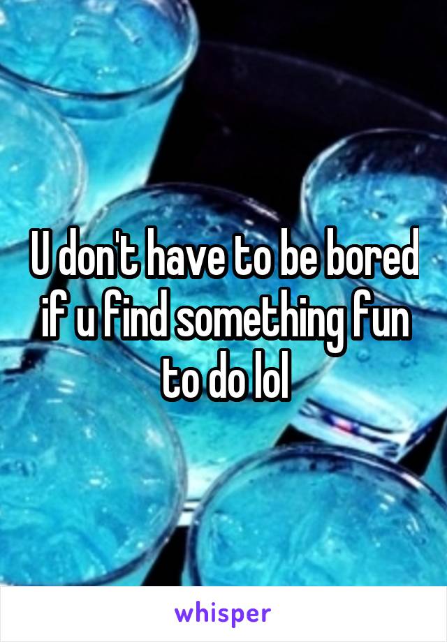 U don't have to be bored if u find something fun to do lol