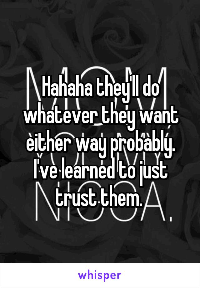 Hahaha they'll do whatever they want either way probably. I've learned to just trust them. 