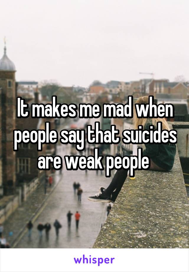 It makes me mad when people say that suicides are weak people 