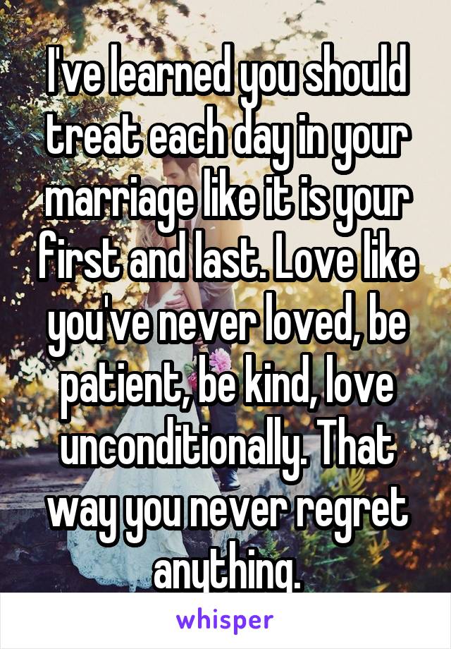 I've learned you should treat each day in your marriage like it is your first and last. Love like you've never loved, be patient, be kind, love unconditionally. That way you never regret anything.