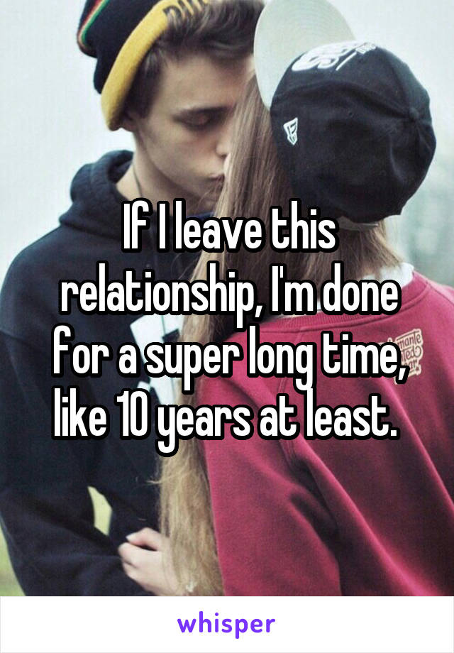 If I leave this relationship, I'm done for a super long time, like 10 years at least. 