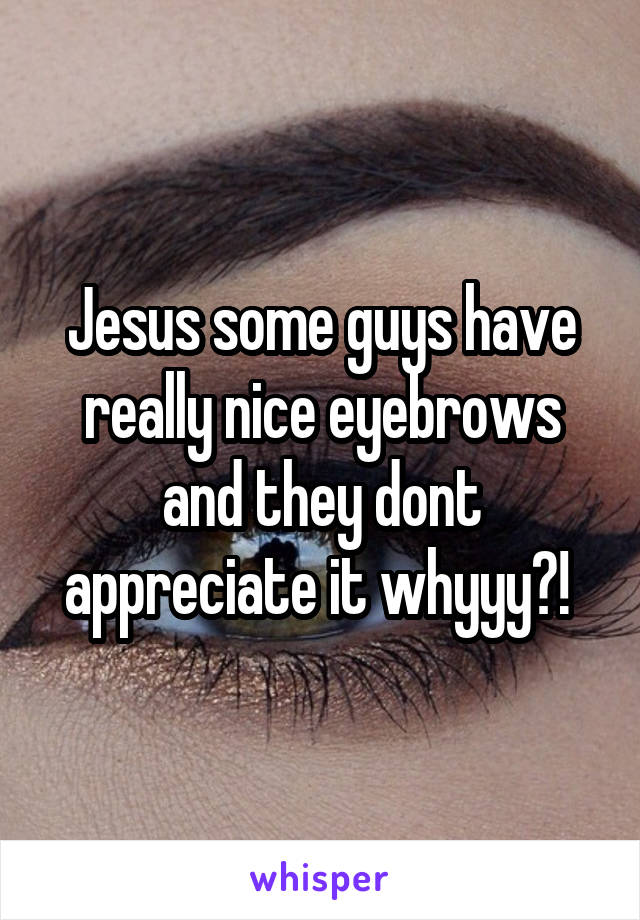 Jesus some guys have really nice eyebrows and they dont appreciate it whyyy?! 