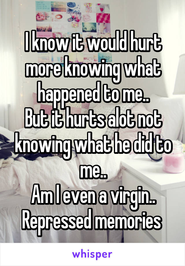 I know it would hurt more knowing what happened to me..
But it hurts alot not knowing what he did to me..
Am I even a virgin..
Repressed memories 