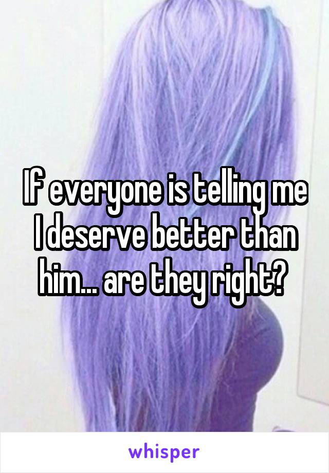 If everyone is telling me I deserve better than him... are they right? 