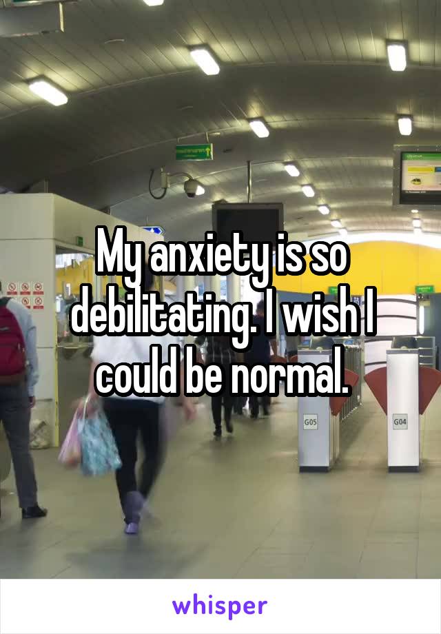 My anxiety is so debilitating. I wish I could be normal.