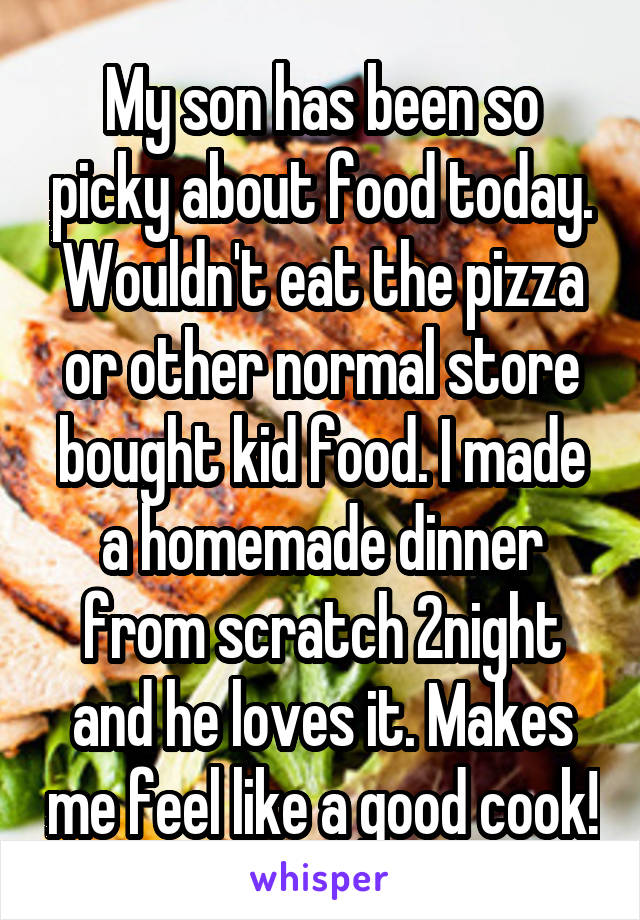 My son has been so picky about food today. Wouldn't eat the pizza or other normal store bought kid food. I made a homemade dinner from scratch 2night and he loves it. Makes me feel like a good cook!