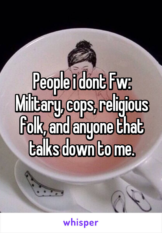 People i dont Fw: Military, cops, religious folk, and anyone that talks down to me.