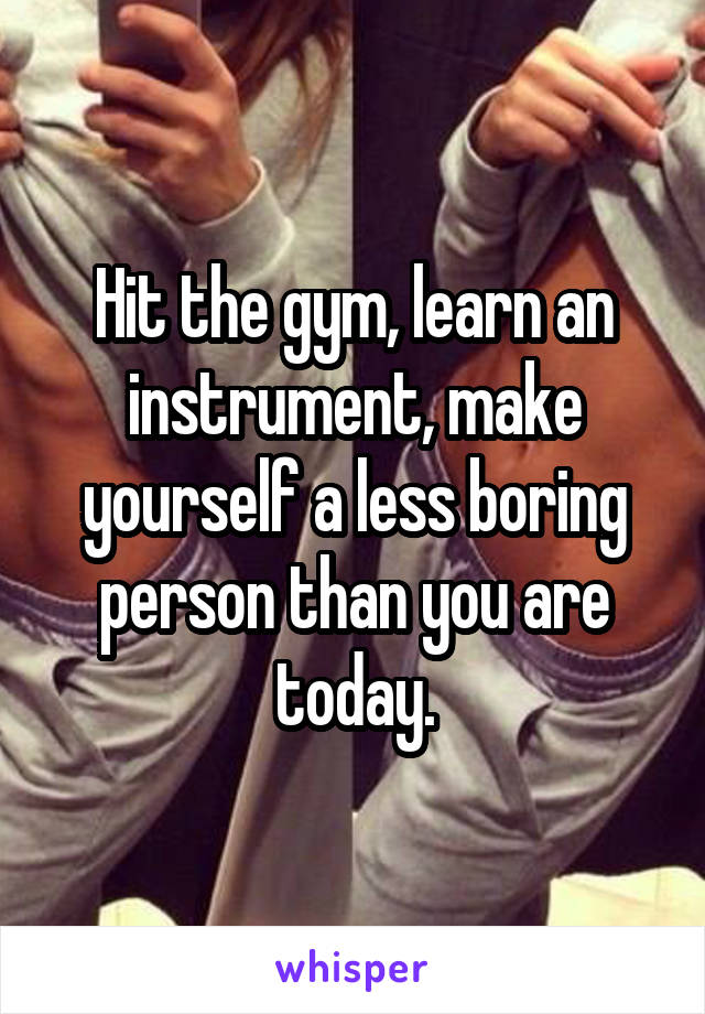 Hit the gym, learn an instrument, make yourself a less boring person than you are today.