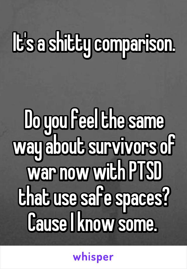 It's a shitty comparison. 

Do you feel the same way about survivors of war now with PTSD that use safe spaces?
Cause I know some. 