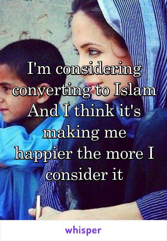 I'm considering converting to Islam
And I think it's making me happier the more I consider it