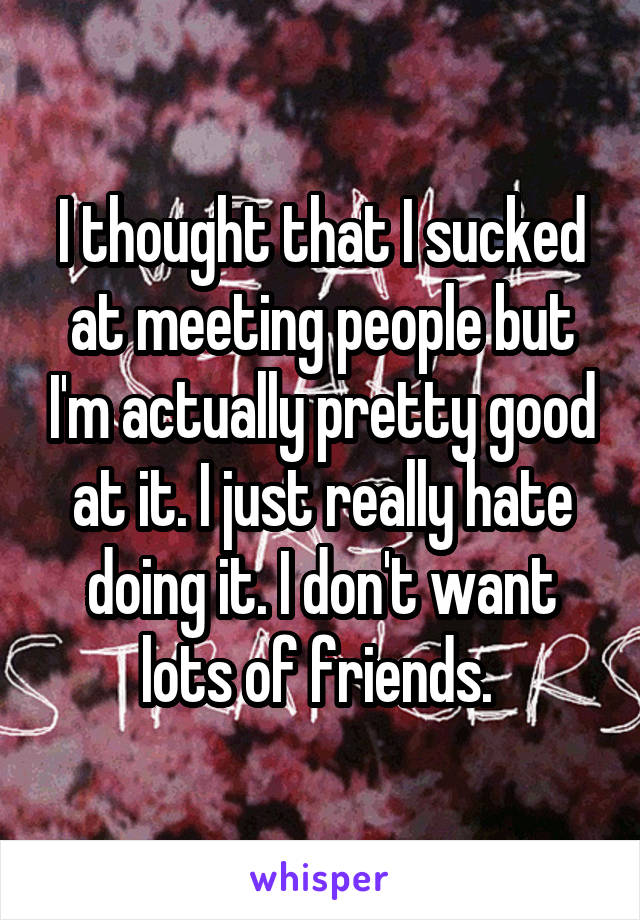 I thought that I sucked at meeting people but I'm actually pretty good at it. I just really hate doing it. I don't want lots of friends. 