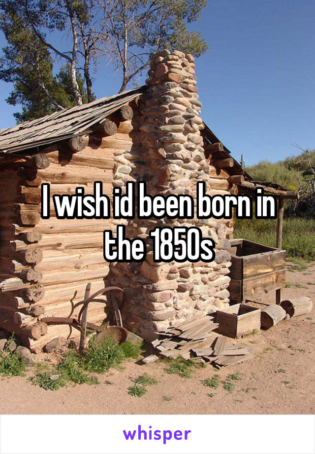 I wish id been born in the 1850s