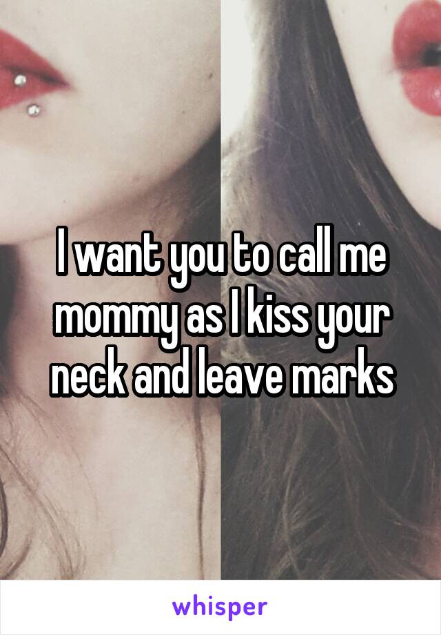 I want you to call me mommy as I kiss your neck and leave marks